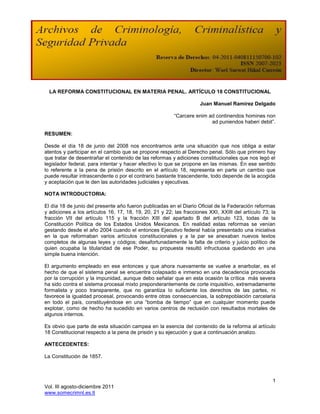 LA REFORMA CONSTITUCIONAL EN MATERIA PENAL. ARTÍCULO 18 CONSTITUCIONAL

                                                                    Juan Manuel Ramírez Delgado

                                                         “Carcere enim ad continendos homines non
                                                                        ad puniendos haberi debit”.

RESUMEN:

Desde el día 18 de junio del 2008 nos encontramos ante una situación que nos obliga a estar
atentos y participar en el cambio que se propone respecto al Derecho penal. Sólo que primero hay
que tratar de desentrañar el contenido de las reformas y adiciones constitucionales que nos legó el
legislador federal, para intentar y hacer efectivo lo que se propone en las mismas. En ese sentido
lo referente a la pena de prisión descrito en el artículo 18, representa en parte un cambio que
puede resultar intrascendente o por el contrario bastante trascendente, todo depende de la acogida
y aceptación que le den las autoridades judiciales y ejecutivas.

NOTA INTRODUCTORIA:

El día 18 de junio del presente año fueron publicadas en el Diario Oficial de la Federación reformas
y adiciones a los artículos 16, 17, 18, 19, 20, 21 y 22; las fracciones XXI, XXIII del artículo 73; la
fracción VII del artículo 115 y la fracción XIII del apartado B del artículo 123, todas de la
Constitución Política de los Estados Unidos Mexicanos. En realidad estas reformas se venían
gestando desde el año 2004 cuando el entonces Ejecutivo federal había presentado una iniciativa
en la que reformaban varios artículos constitucionales y a la par se anexaban nuevos textos
completos de algunas leyes y códigos; desafortunadamente la falta de criterio y juicio político de
quien ocupaba la titularidad de ese Poder, su propuesta resultó infructuosa quedando en una
simple buena intención.

El argumento empleado en ese entonces y que ahora nuevamente se vuelve a enarbolar, es el
hecho de que el sistema penal se encuentra colapsado e inmerso en una decadencia provocada
por la corrupción y la impunidad, aunque debo señalar que en esta ocasión la crítica más severa
ha sido contra el sistema procesal mixto preponderantemente de corte inquisitivo, extremadamente
formalista y poco transparente, que no garantiza lo suficiente los derechos de las partes, ni
favorece la igualdad procesal, provocando entre otras consecuencias, la sobrepoblación carcelaria
en todo el país, constituyéndose en una “bomba de tiempo” que en cualquier momento puede
explotar, como de hecho ha sucedido en varios centros de reclusión con resultados mortales de
algunos internos.

Es obvio que parte de esta situación campea en la esencia del contenido de la reforma al artículo
18 Constitucional respecto a la pena de prisión y su ejecución y que a continuación analizo.

ANTECEDENTES:

La Constitución de 1857.



                                                                                                    1
Vol. III agosto-diciembre 2011
www.somecrimnl.es.tl
 