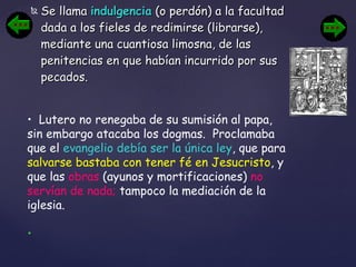 Se llama  indulgencia  (o perdón) a la facultad dada a los fieles de redimirse (librarse), mediante una cuantiosa limosna, de las penitencias en que habían incurrido por sus pecados. Lutero no renegaba de su sumisión al papa, sin embargo atacaba los dogmas.  Proclamaba que el  evangelio debía ser la única ley , que para  salvarse bastaba con tener fé en Jesucristo , y que las  obras  (ayunos y mortificaciones)  no servían de nada;  tampoco la mediación de la iglesia. 