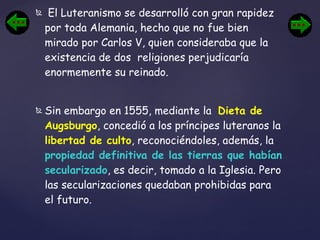 El Luteranismo se desarrolló con gran rapidez por toda Alemania, hecho que no fue bien mirado por Carlos V, quien consideraba que la existencia de dos  religiones perjudicaría enormemente su reinado. Sin embargo en 1555, mediante la  Dieta de Augsburgo , concedió a los príncipes luteranos la  libertad de culto , reconociéndoles, además, la  propiedad definitiva de las tierras que habían secularizado , es decir, tomado a la Iglesia. Pero las secularizaciones quedaban prohibidas para el futuro. 