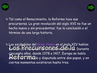 Tal como el Renacimiento, la Reforma tuvo sus precursores. La gran revolución del siglo XVI no fue un hecho nuevo y sin precedentes; fue la conclusión o el término de una larga historia. Los escándalos del  Gran Cisma  en el siglo XIV habían turbado profundamente a las almas piadosas. Durante cincuenta años, desde 1378 a 1417, Europa se había encontrado dividida y disputada entre dos papas, y en ciertos momentos existieron hasta tres.   Los Precursores de la Reforma 