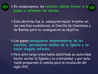 En consecuencia, los  concilios debían forzar a los papas a reformar los abusos.   Esta doctrina fue la  ensayaron hacer triunfar en los concilios ecuménicos; el Concilio de Constanza y de Basilea pero no consiguieron su objetivo.  Los papas  consiguieron desentenderse de los concilios, permanecer dueños de la Iglesia y no hacer ninguna reforma.   Pero esta larga crisis había debilitado su autoridad, hecho vacilar la Iglesia y la cristiandad, y por esta razón preparado el camino para la revolución del siglo XVI. 