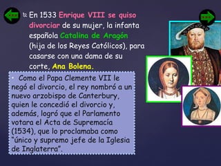 En 1533  Enrique VIII se quiso divorciar  de su mujer, la infanta española  Catalina de Aragón  (hija de los Reyes Católicos), para casarse con una dama de su corte,  Ana Bolena.   Como el Papa Clemente VII le negó el divorcio, el rey nombró a un nuevo arzobispo de Canterbury, quien le concedió el divorcio y, además, logró que el Parlamento votara el Acta de Supremacía (1534), que lo proclamaba como “único y supremo jefe de la Iglesia de Inglaterra”. 