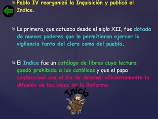 Pablo IV reorganizó la Inquisición y publicó el Indice .  La primera, que actuaba desde el siglo XII, fue  dotada de nuevos poderes que le permitieron ejercer la vigilancia tanto del clero como del pueblo .  El  Indice  fue un  catálogo de libros cuya lectura quedó prohibida a los católicos  y que el papa  confeccionó con el fin de detener eficientemente la difusión de las ideas de la Reforma. Inicio 