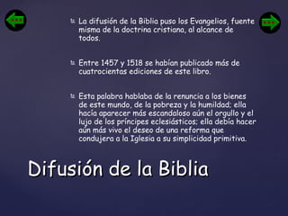 La difusión de la Biblia puso los Evangelios, fuente misma de la doctrina cristiana, al alcance de todos.  Entre 1457 y 1518 se habían publicado más de cuatrocientas ediciones de este libro. Esta palabra hablaba de la renuncia a los bienes de este mundo, de la pobreza y la humildad; ella hacía aparecer más escandaloso aún el orgullo y el lujo de los príncipes eclesiásticos; ella debía hacer aún más vivo el deseo de una reforma que condujera a la Iglesia a su simplicidad primitiva. Difusión de la Biblia 