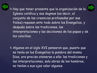 Hay que tener presente que la organización de la Iglesia católica y sus dogmas (es decir, el conjunto de las creencias profesadas por sus fieles) reposan ante todo sobre los Evangelios, y después sobre las tradiciones, las interpretaciones y las decisiones de los papas y de los concilios.  Algunos en el siglo XVI pensaron que, puesto que se tenía en los Evangelios la palabra del mismo Dios, era preciso atenerse a ella: las tradiciones y las interpretaciones, solo obras de los hombres, no tenían a sus ojos valor algunos.  