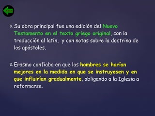 Su obra principal fue una edición del  Nuevo Testamento en el texto griego original , con la traducción al latín,  y con notas sobre la doctrina de los apóstoles.  Erasmo confiaba en que los  hombres se harían mejores en la medida en que se instruyesen y en que influirían gradualmente , obligando a la Iglesia a reformarse. 