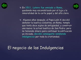 En  1511, Lutero fue enviado a Roma , quedando muy escandalizado por el lujo y la inmoralidad de la corte papal y del alto clero. Algunos años después, el Papa León X decidió demoler la basílica Celestina, en Roma, templo que tenía doce siglos de antigüedad, y construir una nueva: la actual basílica de San Pedro; pero no teniendo dinero para continuar la edificación ya iniciada,  decidió conseguirlo vendiendo indulgencias  por toda la cristiandad. El negocio de las Indulgencias 