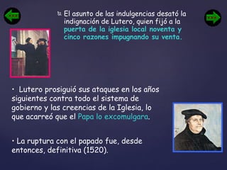 El asunto de las indulgencias desató la indignación de Lutero, quien fijó a la  puerta de la iglesia local noventa y cinco razones impugnando su venta. Lutero prosiguió sus ataques en los años siguientes contra todo el sistema de gobierno y las creencias de la Iglesia, lo que acarreó que el  Papa lo excomulgara . La ruptura con el papado fue, desde entonces, definitiva (1520). 