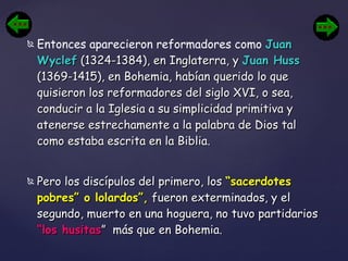 Entonces aparecieron reformadores como  Juan Wyclef  (1324-1384), en Inglaterra, y  Juan Huss  (1369-1415), en Bohemia, habían querido lo que quisieron los reformadores del siglo XVI, o sea, conducir a la Iglesia a su simplicidad primitiva y atenerse estrechamente a la palabra de Dios tal como estaba escrita en la Biblia. Pero los discípulos del primero, los  “sacerdotes pobres” o lolardos”,  fueron exterminados, y el segundo, muerto en una hoguera, no tuvo partidarios  “los husitas ”  más que en Bohemia. 