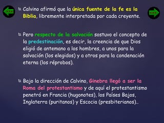 Calvino afirmó que la  única fuente de la fe es la Biblia , libremente interpretada por cada creyente.  Pero  respecto de la salvación  sostuvo el concepto de la  predestinación , es decir, la creencia de que Dios eligió de antemano a los hombres, a unos para la salvación (los elegidos) y a otros para la condenación eterna (los réprobos).  Bajo la dirección de Calvino,  Ginebra llegó a ser la Roma del protestantismo  y de aquí el protestantismo penetró en Francia (hugonotes), los Países Bajos, Inglaterra (puritanos) y Escocia (presbiterianos).. 