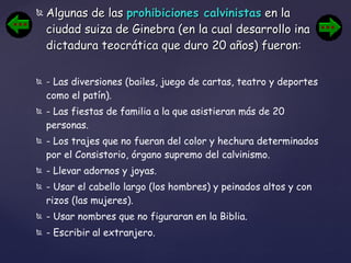 Algunas de las  prohibiciones calvinistas  en la ciudad suiza de Ginebra (en la cual desarrollo ina dictadura teocrática que duro 20 años) fueron: -  Las diversiones (bailes, juego de cartas, teatro y deportes como el patín).  - Las fiestas de familia a la que asistieran más de 20 personas.  - Los trajes que no fueran del color y hechura determinados por el Consistorio, órgano supremo del calvinismo.  - Llevar adornos y joyas.  - Usar el cabello largo (los hombres) y peinados altos y con rizos (las mujeres).  - Usar nombres que no figuraran en la Biblia.  - Escribir al extranjero.   