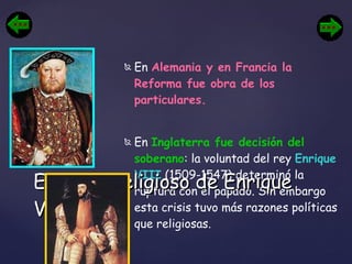 En  Alemania y en Francia la Reforma fue obra de los particulares.  En  Inglaterra fue decisión del soberano : la voluntad del rey  Enrique VIII  (1509-1547) determinó la ruptura con el papado. Sin embargo esta crisis tuvo más razones políticas que religiosas.  El cisma religioso de Enrique VIII 