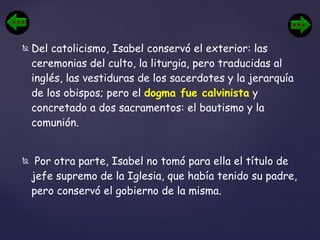 Del catolicismo, Isabel conservó el exterior: las ceremonias del culto, la liturgia, pero traducidas al inglés, las vestiduras de los sacerdotes y la jerarquía de los obispos; pero el  dogma fue calvinista  y concretado a dos sacramentos: el bautismo y la comunión. Por otra parte, Isabel no tomó para ella el título de jefe supremo de la Iglesia, que había tenido su padre, pero conservó el gobierno de la misma. 