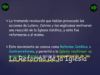 La tremenda revolución que habían provocado las acciones de Lutero, Calvino y los anglicanos motivaron una reacción de la Iglesia Católica, y esta fue reformarse a sí misma.  Este movimiento se conoce como  Reforma Católica o Contrarreforma , y permitió a la  Iglesia reafirmar su posición en Europa  e iniciar la  evangelización de los nuevos territorios descubiertos . La Reforma de la Iglesia 