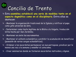 Esta  asamblea estableció una serie de medidas tanto en el aspecto dogmático como en el disciplinario . Entre ellas se destacan:  - Mantener la organización tradicional de la Iglesia y ratificar al papa como jefe universal de ésta. - Determinar como texto legítimo de la Biblia a la Vulgata, traducción latina hecha por San Jerónimo. - Mantener en siete los sacramentos.  - Mantener el celibato eclesiástico y prohibir la acumulación de beneficios (posesión de varios cargos eclesiásticos).  - Ordenar a los sacerdotes permanecer en sus parroquias, predicar por lo menos una vez a la semana y enseñar el catecismo. - Crear seminarios donde se formaran sacerdotes instruidos y dignos.   Concilio de Trento 