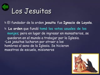 El fundador de la orden  jesuita  fue  Ignacio de Loyola . La orden  que fundó  tomó los votos usuales de los monjes ; pero en lugar de ingresar en monasterios, se quedaron en el mundo a trabajar por la Iglesia. Los Jesuitas Los jesuitas lucharon por atraer a los hombres al seno de la Iglesia. Se hicieron maestros de escuela, misioneros  