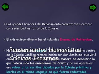 Los grandes hombres del Renacimiento comenzaron a criticar con severidad las faltas de la Iglesia.  El más extraordinario fue el holandés  Erasmo de Rotterdam . No satisfecho con la  Vulgata  (versión oficial de la Biblia dentro de la Iglesia Católica romana, hecha por San Jerónimo, que vivió entre 347 y 419), sostuvo que la  única manera de descubrir lo que habían sido las enseñanzas de Cristo  y de sus apóstoles era  volver a los escritos dejados por la Iglesia primitiva y leerlos en el mismo lenguaje en que fueron redactados.   Pensamientos Humanistas: Críticas Internas 