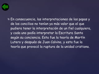 En consecuencia, las interpretaciones de los papas y de los concilios no tenían ya más valor que el que pudiera tener la interpretación de un fiel cualquiera, y cada uno podía interpretar la Escritura Santa según su conciencia. Esta fue la teoría de Martín Lutero y después de Juan Calvino, y esta fue la teoría que provocó la ruptura de la unidad cristiana. 