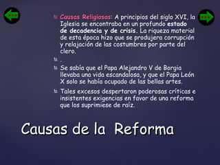 Causas Religiosas :  A principios del siglo XVI, la Iglesia se encontraba en un profundo  estado de decadencia y de crisis.  La riqueza material de esta época hizo que se produjera corrupción y relajación de las costumbres por parte del clero. . Se sabía que el Papa Alejandro V de Borgia llevaba una vida escandalosa, y que el Papa León X solo se había ocupado de las bellas artes.  Tales excesos despertaron poderosas críticas e insistentes exigencias en favor de una reforma que los suprimiese de raíz. Causas de la  Reforma 