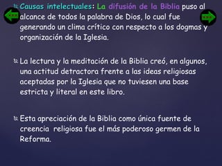 Causas intelectuales :   La  difusión de la Biblia  puso al alcance de todos la palabra de Dios, lo cual fue generando un clima crítico con respecto a los dogmas y organización de la Iglesia. La lectura y la meditación de la Biblia creó, en algunos, una actitud detractora frente a las ideas religiosas aceptadas por la Iglesia que no tuviesen una base estricta y literal en este libro.  Esta apreciación de la Biblia como única fuente de creencia  religiosa fue el más poderoso germen de la Reforma. 