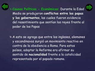 Causas Políticas - Económicas:  Durante la Edad Media se produjeron  conflictos entre los papas y los gobernantes , las cuales fueron evidencia del resentimiento que sentían los reyes frente al poder de los Papas A esto se agrega que entre los ingleses, alemanes y escandinavos surgió un movimiento reactivo en contra de la obediencia a Roma. Para estos países, adoptar la Reforma era afirmar su sentido de  nacionalidad  frente a la catolicidad representada por el papado romano. 