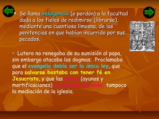  Se llamaSe llama indulgenciaindulgencia (o perdón) a la facultad(o perdón) a la facultad
dada a los fieles de redimirse (librarse),dada a los fieles de redimirse (librarse),
mediante una cuantiosa limosna, de lasmediante una cuantiosa limosna, de las
penitencias en que habían incurrido por suspenitencias en que habían incurrido por sus
pecados.pecados.
• Lutero no renegaba de su sumisión al papa,
sin embargo atacaba los dogmas. Proclamaba
que el evangelio debía ser la única ley, que
para salvarse bastaba con tener fé en
Jesucristo, y que las obras (ayunos y
mortificaciones) no servían de nada; tampoco
la mediación de la iglesia.
•
 