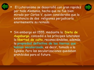  El Luteranismo se desarrolló con gran rapidez
por toda Alemania, hecho que no fue bien
mirado por Carlos V, quien consideraba que la
existencia de dos religiones perjudicaría
enormemente su reinado.
 Sin embargo en 1555, mediante la Dieta de
Augsburgo, concedió a los príncipes luteranos
la libertad de culto, reconociéndoles, además,
la propiedad definitiva de las tierras que
habían secularizado, es decir, tomado a la
Iglesia. Pero las secularizaciones quedaban
prohibidas para el futuro.
 