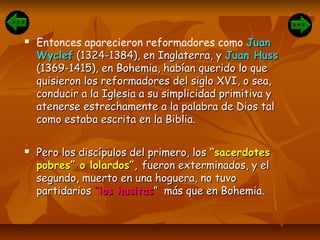  Entonces aparecieron reformadores como JuanJuan
WyclefWyclef (1324-1384), en Inglaterra, y(1324-1384), en Inglaterra, y Juan HussJuan Huss
(1369-1415), en Bohemia, habían querido lo que(1369-1415), en Bohemia, habían querido lo que
quisieron los reformadores del siglo XVI, o sea,quisieron los reformadores del siglo XVI, o sea,
conducir a la Iglesia a su simplicidad primitiva yconducir a la Iglesia a su simplicidad primitiva y
atenerse estrechamente a la palabra de Dios talatenerse estrechamente a la palabra de Dios tal
como estaba escrita en la Biblia.como estaba escrita en la Biblia.
 Pero los discípulos del primero, losPero los discípulos del primero, los “sacerdotes“sacerdotes
pobres” o lolardos”,pobres” o lolardos”, fueron exterminados, y elfueron exterminados, y el
segundo, muerto en una hoguera, no tuvosegundo, muerto en una hoguera, no tuvo
partidariospartidarios “los husitas“los husitas” más que en Bohemia.” más que en Bohemia.
 
