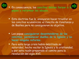  En consecuencia, los concilios debían forzar a los
papas a reformar los abusos.
 Esta doctrina fue la ensayaron hacer triunfar en
los concilios ecuménicos; el Concilio de Constanza y
de Basilea pero no consiguieron su objetivo.
 Los papas consiguieron desentenderse de los
concilios, permanecer dueños de la Iglesia y no
hacer ninguna reforma.
 Pero esta larga crisis había debilitado su
autoridad, hecho vacilar la Iglesia y la cristiandad,
y por esta razón preparado el camino para la
revolución del siglo XVI.
 