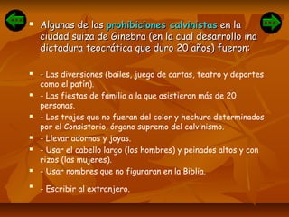  Algunas de lasAlgunas de las prohibiciones calvinistasprohibiciones calvinistas en laen la
ciudad suiza de Ginebra (en la cual desarrollo inaciudad suiza de Ginebra (en la cual desarrollo ina
dictadura teocrática que duro 20 años) fueron:dictadura teocrática que duro 20 años) fueron:
 -- Las diversiones (bailes, juego de cartas, teatro y deportes
como el patín).
 - Las fiestas de familia a la que asistieran más de 20
personas.
 - Los trajes que no fueran del color y hechura determinados
por el Consistorio, órgano supremo del calvinismo.
 - Llevar adornos y joyas.
 - Usar el cabello largo (los hombres) y peinados altos y con
rizos (las mujeres).
 - Usar nombres que no figuraran en la Biblia.

- Escribir al extranjero.
 