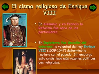 El cisma religioso de EnriqueEl cisma religioso de Enrique
VIIIVIII
 En Alemania y en Francia la
Reforma fue obra de los
particulares.
 En Inglaterra fue decisión del
soberano: la voluntad del rey Enrique
VIII (1509-1547) determinó la
ruptura con el papado. Sin embargo
esta crisis tuvo más razones políticas
que religiosas.
 