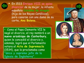  En 1533 Enrique VIII se quiso
divorciar de su mujer, la infanta
española Catalina de Aragón
(hija de los Reyes Católicos),
para casarse con una dama de su
corte, Ana Bolena.
• Como el Papa Clemente VII le
negó el divorcio, el rey nombró a un
nuevo arzobispo de Canterbury,
quien le concedió el divorcio y,
además, logró que el Parlamento
votara el Acta de Supremacía
(1534), que lo proclamaba como
“único y supremo jefe de la
Iglesia de Inglaterra”.
 