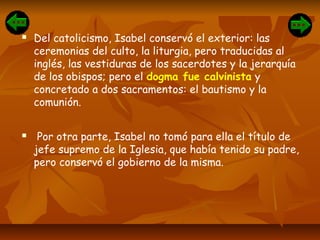  Del catolicismo, Isabel conservó el exterior: las
ceremonias del culto, la liturgia, pero traducidas al
inglés, las vestiduras de los sacerdotes y la jerarquía
de los obispos; pero el dogma fue calvinista y
concretado a dos sacramentos: el bautismo y la
comunión.
 Por otra parte, Isabel no tomó para ella el título de
jefe supremo de la Iglesia, que había tenido su padre,
pero conservó el gobierno de la misma.
 