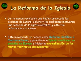 La Reforma de la IglesiaLa Reforma de la Iglesia
 La tremenda revolución que habían provocado las
acciones de Lutero, Calvino y los anglicanos motivaron
una reacción de la Iglesia Católica, y esta fue
reformarse a sí misma.
 Este movimiento se conoce como Reforma Católica o
Contrarreforma, y permitió a la Iglesia reafirmar su
posición en Europa e iniciar la evangelización de los
nuevos territorios descubiertos.
 
