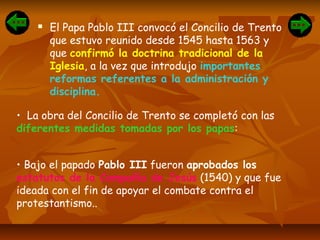  El Papa Pablo III convocó el Concilio de Trento
que estuvo reunido desde 1545 hasta 1563 y
que confirmó la doctrina tradicional de la
Iglesia, a la vez que introdujo importantes
reformas referentes a la administración y
disciplina.
• La obra del Concilio de Trento se completó con las
diferentes medidas tomadas por los papas:
• Bajo el papado Pablo III fueron aprobados los
estatutos de la Compañía de Jesús (1540) y que fue
ideada con el fin de apoyar el combate contra el
protestantismo..
 