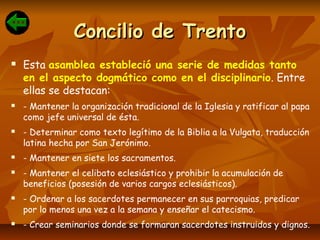 Concilio de TrentoConcilio de Trento
 Esta asamblea estableció una serie de medidas tanto
en el aspecto dogmático como en el disciplinario. Entre
ellas se destacan:
 - Mantener la organización tradicional de la Iglesia y ratificar al papa
como jefe universal de ésta.
 - Determinar como texto legítimo de la Biblia a la Vulgata, traducción
latina hecha por San Jerónimo.
 - Mantener en siete los sacramentos.
 - Mantener el celibato eclesiástico y prohibir la acumulación de
beneficios (posesión de varios cargos eclesiásticos).
 - Ordenar a los sacerdotes permanecer en sus parroquias, predicar
por lo menos una vez a la semana y enseñar el catecismo.
 - Crear seminarios donde se formaran sacerdotes instruidos y dignos.
 