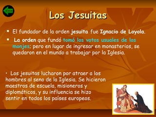 Los JesuitasLos Jesuitas
 El fundador de la orden jesuita fue Ignacio de Loyola.
 La orden que fundó tomó los votos usuales de los
monjes; pero en lugar de ingresar en monasterios, se
quedaron en el mundo a trabajar por la Iglesia.
• Los jesuitas lucharon por atraer a los
hombres al seno de la Iglesia. Se hicieron
maestros de escuela, misioneros y
diplomáticos, y su influencia se hizo
sentir en todos los países europeos.
 
