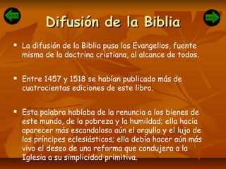 Difusión de la BibliaDifusión de la Biblia
 La difusión de la Biblia puso los Evangelios, fuente
misma de la doctrina cristiana, al alcance de todos.
 Entre 1457 y 1518 se habían publicado más de
cuatrocientas ediciones de este libro.
 Esta palabra hablaba de la renuncia a los bienes de
este mundo, de la pobreza y la humildad; ella hacía
aparecer más escandaloso aún el orgullo y el lujo de
los príncipes eclesiásticos; ella debía hacer aún más
vivo el deseo de una reforma que condujera a la
Iglesia a su simplicidad primitiva.
 