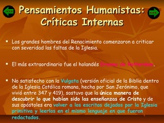 Pensamientos Humanistas:Pensamientos Humanistas:
Críticas InternasCríticas Internas
 Los grandes hombres del Renacimiento comenzaron a criticar
con severidad las faltas de la Iglesia.
 El más extraordinario fue el holandés Erasmo de Rotterdam.
 No satisfecho con la Vulgata (versión oficial de la Biblia dentro
de la Iglesia Católica romana, hecha por San Jerónimo, que
vivió entre 347 y 419), sostuvo que la única manera de
descubrir lo que habían sido las enseñanzas de Cristo y de
sus apóstoles era volver a los escritos dejados por la Iglesia
primitiva y leerlos en el mismo lenguaje en que fueron
redactados.
 