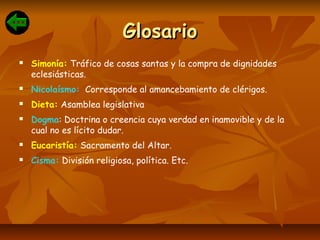 GlosarioGlosario
 Simonía: Tráfico de cosas santas y la compra de dignidades
eclesiásticas.
 Nicolaísmo: Corresponde al amancebamiento de clérigos.
 Dieta: Asamblea legislativa
 Dogma: Doctrina o creencia cuya verdad en inamovible y de la
cual no es lícito dudar.
 Eucaristía: Sacramento del Altar.
 Cisma: División religiosa, política. Etc.
 