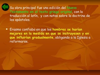  Su obra principal fue una edición del Nuevo
Testamento en el texto griego original, con la
traducción al latín, y con notas sobre la doctrina de
los apóstoles.
 Erasmo confiaba en que los hombres se harían
mejores en la medida en que se instruyesen y en
que influirían gradualmente, obligando a la Iglesia a
reformarse.
 