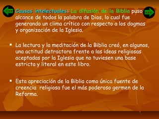  Causas intelectualesCausas intelectuales:: La difusión de la Biblia puso al
alcance de todos la palabra de Dios, lo cual fue
generando un clima crítico con respecto a los dogmas
y organización de la Iglesia.
 La lectura y la meditación de la Biblia creó, en algunos,
una actitud detractora frente a las ideas religiosas
aceptadas por la Iglesia que no tuviesen una base
estricta y literal en este libro.
 Esta apreciación de la Biblia como única fuente de
creencia religiosa fue el más poderoso germen de la
Reforma.
 