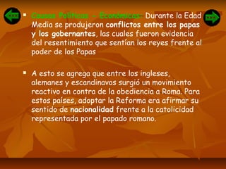  Causas Políticas - Económicas: Durante la Edad
Media se produjeron conflictos entre los papas
y los gobernantes, las cuales fueron evidencia
del resentimiento que sentían los reyes frente al
poder de los Papas
 A esto se agrega que entre los ingleses,
alemanes y escandinavos surgió un movimiento
reactivo en contra de la obediencia a Roma. Para
estos países, adoptar la Reforma era afirmar su
sentido de nacionalidad frente a la catolicidad
representada por el papado romano.
 