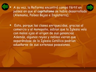  A su vez, la Reforma encontró campo fértil en
países en que el capitalismo se había desarrollado
(Alemania, Países Bajos e Inglaterra).
 Esto, porque las clases enriquecidas, gracias al
comercio y al monopolio, sabían que la Iglesia veía
con malos ojos el origen de sus ganancias.
Además, algunos reyes y nobles vieron que
separándose de la Iglesia Católica podrían
adueñarse de sus extensas posesiones.
 