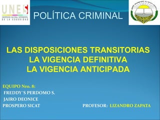 POLÍTICA CRIMINAL


 LAS DISPOSICIONES TRANSITORIAS
      LA VIGENCIA DEFINITIVA
     LA VIGENCIA ANTICIPADA
EQUIPO Nro. 8:
FREDDY´S PERDOMO S.
JAIRO DEONICE
PROSPERO SICAT        PROFESOR: LIZANDRO ZAPATA
 