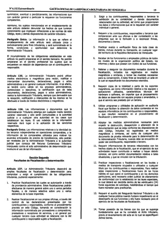 Nº 6.152 Extraordinario GACETAOF1CIALDE LAREPÚBLICABOLIVARIANADEVENEWELA 19
suministrar, eventual o periódicamente, las informaciones que
con carácter general o particular le requieran los funcionarios
competentes.
Asimismo, los sujetos mencionados en el encabezamiento de
este artículo deberán denunciar los hechos de que tuvieran
conocimiento que impliquen infracciones a las normas de este
Código, leyes y demás disposiciones de carácter tributario.
Parágrafo Único. La información a la que se refiere el
encabezamiento de este artículo será utilizada única y
exclusivamente para fines tributarios, y será suministrada en la
forma, condiciones y oportunidad que determine la
Administración Tributaria.
El incumplimiento de las obligaciones establecidas en este
artículo no podrá ampararse en el secreto bancario. No podrán
ampararse en el secreto profesional los sujetos que se
encuentren en relación de dependencia con el contribuyente o
responsable.
Artículo 135. La Administración Tributaria podrá utilizar
medios electrónicos o magnéticos para recibir, notificar e
intercambiar documentos, declaraciones, pagos o actos
administrativos y en general cualquier información. Atal efecto,
se tendrá como válida en los procesos administrativos,
contenciosos o ejecutivos, la certificación que de tales
documentos, declaraciones, pagos o actos administrativos,
realice la Administración Tributaria, siempre que demuestre que
la recepción, notificación o intercambio de los mismos se ha
efectuado a través de medios electrónicos o magnéticos.
Articulo 136. Las informaciones y documentos que la
Administración Tributaria obtenga por cualquier medio tendrán
carácter reservado y sólo serán comunicadas a la autoridad
judicial o a cualquier otra autoridad en los casos que
establezcan las leyes. El uso indebido de la información
reservada dará lugar a la aplicación de las sanciones
respectivas.
Parágrafo Único. Las informaciones relativas a la identidad de
los terceros independientes en operaciones comparables, y la
información de los comparables utilizados para motivar los
acuerdos anticipados de precios de transferencia, sólo podrán
ser reveladas por la Administración Tributaria a la autoridad
judicial que conozca del Recurso Contencioso Tributario
interpuesto contra el acto administrativo de determinación que
involucre el uso de tal información.
Sección Segunda
Facultades de Fiscallzadón y Determinación
Artículo 137. La Administración Tributaria dispondrá de
amplias facultades de fiscalización y determinación para
comprobar y exigir el cumplimiento de las obligaciones
tributarias, pudiendo especialmente:
l. Practicar fiscalizaciones las cuales se autorizarán a través
de providencia administrativa. Estas fiscalizaciones podrán
efectuarse de manera general sobre uno o varios períodos
fiscales, o de manera selectiva sobre uno o varios
elementos de la base imponible.
2. Realizar fiscalizaciones en sus propias oficinas, a través del
control de las declaraciones presentadas por los
contribuyentes y responsables, conforme al procedimiento
previsto en este Código, tomando en consideración la
información suministrada por proveedores o compradores,
prestadores o receptores de servicios, y en general por
cualquier tercero cuya actividad se relacione con la del
contribuyente o responsable sujeto a fiscalización.
3. Exigir a los contribuyentes, responsables y terceros la
exhibición de su contabilidad y demás documentos
relacionados con su actividad, así como que proporcionen
los datos o informaciones que se le requieran con carácter
individual o general.
4. Requerir a los contribuyentes, responsables y terceros que
comparezcan ante sus oficinas a dar contestación a las
preguntas que se le formulen o a reconocer firmas,
documentos o bienes.
S. Practicar avalúo o verificación física de toda clase de
bienes, incluso durante su transporte, en cualquier lugar
del territorio de la República Bolivariana de Venezuela.
6. Recabar de los funcionarios o empleados públicos de todos
los niveles de la organización política del Estado, los
informes y datos que posean con motivo de sus funciones.
7. Retener y asegurar los documentos revisados durante la
fiscalización, incluidos los registrados en medios
magnéticos o similares, y tomar las medidas necesarias
para su conservación. A tales fines se levantará un acta en
la cual se especificarán los documentos retenidos.
B. Requerir copia de la totalidad o parte de los soportes
magnéticos, así como información relativa a los equipos y
aplicaciones utilizados, características técnicas del
hardware o software, sin importar que el procesamiento
de datos se desarrolle con equipos propios o arrendados, o
que el servicio sea prestado por un tercero.
9. Utilizar programas y utilidades de aplicación en auditoría
fiscal que faciliten la obtención de datos contenidos en los
equipos informáticos de los contribuyentes o responsables,
y que resulten necesarios en el procedimiento de
fiscalización y determinación.
10. Adoptar las medidas administrativas necesarias para
impedir la destrucción, desaparición o alteración de la
documentación que se exija conforme las disposiciones de
este Código, incluidos los registrados en medios
magnéticos o similares, así como de cualquier otro
documento de prueba relevante para la determinación de
la Administración Tributaria, cuando éste se encuentre en
poder del contribuyente, responsable o tercero.
11. Requerir informaciones de terceros relacionados con los
hechos objeto de la fiscalización, que en el ejercicio de sus
actividades hayan contribuido a realizar o hayan debido
conocer, así como exhibir documentación relativa a tales
situaciones, y que se vinculen con la tributación.
12. Practicar inspecciones y fiscalizaciones en los locales y
medios de transporte ocupados o utilizados a cualquier
título por los contribuyentes o responsables. Para realizar
estas inspecciones y fiscalizaciones fuera de las horas
hábiles en que opere el contribuyente o en los domicilios
particulares, será necesario orden judicial de allanamiento
de conformidad con lo establecido en las leyes especiales,
la cual deberá ser decidida dentro de las veinticuatro (24)
horas siguientes de solicitada, habilitándose el tiempo que
fuere menester para practicarlas.
13. Requerir el auxilio del Resguardo Nacional Tributario o de
cualquier fuerza pública cuando hubiere impedimento en el
desempeño de sus funciones y ello fuere necesario para el
ejercicio de las facultades de fiscalización.
14. Tomar posesión de los bienes con los que se suponga
fundadamente que se ha cometido el ilícito tributario,
previo el levantamiento del acta en la cual se especifiquen
dichos bienes.
 
