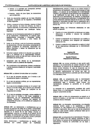 Nº6.152 Extraordinario GACETAOFICIALDE LAREPÚBUCABOLIVARIANADEVENEZUELA 23
d. Solicitar a la autoridad que corresponda permisos
previos o de habilitación de locales.
e. Presentar, dentro del plazo fijado, las declaraciones
que correspondan.
2. Emitir los documentos exigidos por las leyes tributarias
especiales, cumpliendo con los requisitos y formalidades
en ellas requeridos.
3. Exhibir y conservar en forma ordenada, mientras el tributo
no esté prescrito, los libros de comercio, los libros y
registros especiales, los documentos y antecedentes de las
operaciones o situaciones que constituyan hechos
imponibles.
4. Contribuir con los funcionarios autorizados en la realización
de las Inspecciones y flscallzaclones, en cualquier lugar,
establecimientos comerciales o industriales, oficinas,
depósitos, buques, aeronaves y otros medios de
transporte.
5. Exhibir en las oficinas o ante los funcionarios autorizados,
las declaraciones, informes, documentos, comprobantes de
legítima procedencia de mercandas, relacionadas con
hechos imponibles, y realizar las aclaraciones que les
fueren solicitadas.
6. Comunicar cualquier cambio en la situación que pueda dar
lugar a la alteración de su responsabilldad tributaria,
especialmente cuando se trate del inicio o término de las
actividades del contribuyente.
7. Comparecer ante las oficinas de la Administración
Tributaria cuando su presencia sea requerida.
8. Dar cumplimiento a las resoluciones, órdenes, providencias
y demás decisiones dictadas por los órganos y autoridades
tributarlas.
Artículo 156. Los deberes formales deben ser cumplidos:
l. En el caso de personas naturales, por sí mismas o por
representantes legales o mandatarios.
2. En el caso de personas jurídicas, por sus representantes
legales o convencionales.
3. En el caso de las entidades previstas en el numeral 3 del
artículo 22 de este Código, por la persona que administre
los bienes, y en su defecto por cualquiera de los
integrantes de la entidad.
4. En el caso de sociedades conyugales, uniones estables de
hecho entre un hombre y una mujer, sucesiones y
fideicomisos, por sus representantes, administradores,
albaceas, fiduciarios o personas que designen los
componentes del grupo, y en su defecto por cualquiera de
los interesados.
Artículo 157. Las declaraciones o manifestaciones que se
formulen se presumen fiel reflejo de la verdad y comprometen
la responsabilidad de quienes las suscriban, sin perjuicio de lo
dispuesto en el artículo 86 de este Código. Incurren en
responsabilidad, conforme a lo previsto en el artículo 128 de
este Código, los profesionales que emitan dictámenes técnicos
o científicos en contradicción con las leyes, normas o principios
que regulen el ejercicio de su profesión o ciencia.
Dichas declaraciones y manifestaciones se tendrán como
definitivas aun cuando puedan ser modificadas
espontáneamente, siempre y cuando no se hubiere Iniciado el
procedimiento de fiscalización y determinación previsto en este
Código y, sin perjuicio de las facultades de la Administración
Tributarla y de la aplicación de las sanciones que correspondan,
si tal modificación ha sido hecha a raíz de denuncias u
observación de la Administración. No obstante, la presentación
de dos o más declaraciones sustitutivas, o la presentación de la
primera declaración sustitutiva después de los doce (12) meses
siguientes al vencimiento del plazo para la presentación de la
declaración sustituida, dará lugar a la sanción prevista en el
artículo 103.
Parágrafo Único. Las limitaciones establecidas en este
artículo no operarán:
l. Cuando en la nueva declaración se disminuyan sus costos,
deducciones o pérdidas o reduzcan las cantidades
acreditables.
2. Cuando la presentación de la declaración que modifica la
original se establezca como obligación por disposición
expresa de la ley.
3. Cuando la sustitución de la declaración se realice en virtud
de las observaciones efectuadas por la Administración
Tributaria.
capítulo III
De los Procedimientos
Sección Primera
Disposiciones Generales
Artículo 158. Las normas contenidas en esta sección serán
aplicables a los procedimientos de carácter tributario en sede
administrativa, sin perjuicio de las establecidas en las leyes y
demás normas tributarias. En caso de situaciones que no
puedan resolverse conforme a las disposiciones de esta sección,
se aplicarán supletoriamente las normas que rigen los
procedimientos administrativos y judiciales que más se avengan
a su naturaleza y fines.
Artículo 159. La comparecencia ante la Administración
Tributaria podrá hacerse personalmente o por medio de
representante legal o voluntario. Quien invoque una
representación acreditará su personería en la primera
actuación.
La revocación de la representación acreditada sólo surtirá
efectos frente a la Administración Tributaria, cuando ello se
ponga en conocimiento de ésta.
Artículo 160. La fecha de comparecencia se anotará en el
escrito si lo hubiere, y, en todo caso, se le otorgará en el acto
constancia oficial al interesado.
Artículo 161. Los interesados, representantes y los abogados
asistentes tendrán acceso a los expedientes y podrán
consultarlos sin más exigencia que la comprobación de su
identidad y legitimación, salvo que se trate de las actuaciones
fiscales las cuales tendrán carácter confidencial hasta que se
notifique el Acta de Reparo.
Artículo 162. Las actuaciones de la Administración Tributaria y
las que se realicen ante ella, deberán practicarse en días y
horas hábiles, sin perjuicio de las habilitaciones que autorice la
Administración Tributaria de conformidad con las leyes y
reglamentos.
 