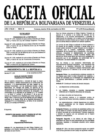 DE LA REPÚBLICA BOLIVARIANA DE VENEZUELA
AÑO CXLII - MES 11 Caracas, martes 18 de noviembre de 2014 Nº 6.152 Extraordinario
SUMARIO
PRESIDENCIA DE LA REPÚBLICA
Decreto Nº 1.434, mediante el cual se dicta el Decreto con Rango,
Valor y Fuerza de Ley del Código Orgánico Tributario.
Decreto Nº 1.435, mediante el cual se dicta el Decreto con Rango,
Valor y Fuerza de Ley de Reforma de la Ley de Impuesto
Sobre la Renta.
Decreto Nº 1.436, mediante el cual se dicta el Decreto con Rango,
Valor y Fuerza de Ley de Reforma de la Ley que Establece el
Impuesto al Valor Agregado.
Decreto Nº 1.438, mediante el cual se dicta el Decreto con Rango,
Valor y Fuerza de Ley de Inversiones Extranjeras.
Decreto Nº 1.441, mediante el cual se dicta el Decreto con Rango,
Valor y Fuerza de Ley Orgánica de Turismo.
PRESIDENCIA DE LA REPÚBLICA
Decreto Nº 1.434 17 de noviembre de 2014
NICOLÁS MADURO MOROS
Presidente de la Repúbllca
Con el supremo compromiso y voluntad de lograr la mayor
eficacia polítlca y calidad revolucionaria en la construcción del
soclalismo, y el engrandecimiento del País, basado en los
principios humanistas, y en las condiciones morales y éticas
Bolivarianas, por mandato del pueblo, en ejercicio de las
atribuciones que me confiere el numeral 8 del artículo 236 de la
Constitución de la República Bolivariana de Venezuela y de
conformidad con lo dispuesto en los literales "b" y "h" numeral
1, y el literal "c" numeral 2, del artículo 1° de la Ley que
Autoriza al Presidente de la República para dictar Decretos con
Rango, Valor y Fuerza de Ley en las Materias que se le delegan,
publicada en la Gaceta Oficial de la República Bolivariana de
Venezuela Nº 6.112 Extraordinario, de fecha 19 de noviembre
de 2013, en Consejo de Ministros.
DICTO
El siguiente,
DECRETO CON RANGO, VALOR Y FUERZA DE LEY DEL
CÓDIGO ORGÁNICO TRIBUTARIO
TiTuLO 1
Disposiciones Preliminares
Articulo 10. Las disposiciones de este Código Orgánico son
aplicables a los tributos nacionales y a las relaciones jurídicas
derivadas de esos tributos.
Para los tributos aduaneros el Código Orgánico Tributario se
aplicará en lo atinente a los medios de extinción de las
obligaciones, a los recursos administrativos y judiciales, la
determinación de intereses y en lo relativo a las normas para la
administración de tales tributos que se indican en este Código;
para los demás efectos se aplicará con carácter supletorio.
Las normas de este Código se aplicarán en forma supletoria a
los tributos de los estados, municipios y demás entes de la
división político territorial. El poder tributario de los estados y
municipios para la creación, modificación, supresión o
recaudación de los tributos que la Constitución y las leyes le
atribuyan, incluyendo el establecimiento de exenciones,
exoneraciones, beneficios y demás Incentivos fiscales, será
ejercido por dichos entes dentro del marco de la competencia y
autonomía que le son otorgadas, de conformidad con la
Constitución y las leyes dictadas en su ejecución.
Para los tributos y sus accesorios determinados por
administraciones tributarias extranjeras, cuya recaudación sea
solicitada a la República Bolivariana de Venezuela de
conformidad con los respectivos tratados internacionales, este
Código se aplicará en lo referente a las normas sobre cobro
ejecutivo.
Parágrafo Único. Los procedimientos amistosos previstos en
los tratados para evitar la doble tributación son optativos, y
podrán ser solicitados por el interesado con independencia de
los recursos administrativos y judiciales previstos en este
Código.
Artículo 2°. Constituyen fuentes del derecho tributarlo:
l. Las disposiciones constitucionales.
2. Los tratados, convenios o acuerdos internacionales
celebrados por la República Bolivariana de Venezuela.
3. Las leyes y los actos con fuerza de ley.
4. Los contratos relativos a la estabilidad jurídica de
regímenes de tributos nacionales, estadales y municipales.
S. Las reglamentaciones y demás disposiciones de carácter
general establecidas por los órganos administrativos
facultados al efecto.
Parágrafo Primero. Los contratos de estabilidad jurídica a los
que se refiere el numeral 4 de este artículo deberán contar con
la opinión favorable de la Administración Tributaria respectiva,
y entrarán en vigencia una vez aprobados por el órgano
legislativo correspondiente.
Parágrafo Segundo. A los efectos de este Código se
entenderán por leyes los actos sancionados por las autoridades
nacionales, estadales y municipales actuando como cuerpos
legisladores.
Artículo 3º. Sólo a las leyes corresponde regular con sujeción
a las normas generales de este Código las siguientes materias:
 