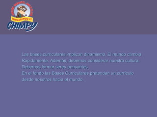 Las bases curriculares implican dinamismo. El mundo cambia  Rápidamente. Además, debemos considerar nuestra cultura.  Debemos formar seres pensantes.  En el fondo las Bases Curriculares pretenden un currículo  desde nosotros hacia el mundo. 