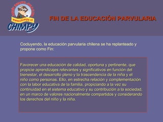 FIN DE LA EDUCACIÓN PARVULARIA Favorecer una educación de calidad, oportuna y pertinente, que  propicie aprendizajes relevantes y significativos en función del bienestar, el desarrollo pleno y la trascendencia de la niña y el  niño como personas. Ello, en estrecha relación y complementación  con la labor educativa de la familia, propiciando a la vez su  continuidad en el sistema educativo y su contribución a la sociedad, en un marco de valores nacionalmente compartidos y considerando  los derechos del niño y la niña. Cocluyendo, la educación parvularia chilena se ha replanteado y  propone como Fin: 